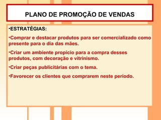 PLANO DE PROMOÇÃO DE VENDAS   ESTRATÉGIAS: Comprar e destacar produtos para ser comercializado como presente para o dia das mães. Criar um ambiente propício para a compra desses produtos, com decoração e vitrinismo. Criar peças publicitárias com o tema. Favorecer os clientes que comprarem neste período. 