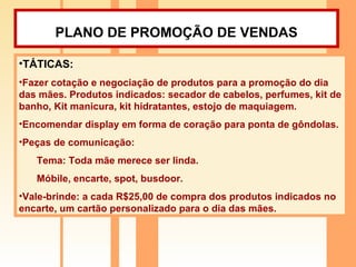 PLANO DE PROMOÇÃO DE VENDAS   TÁTICAS:  Fazer cotação e negociação de produtos para a promoção do dia das mães. Produtos indicados: secador de cabelos, perfumes, kit de banho, Kit manicura, kit hidratantes, estojo de maquiagem. Encomendar display em forma de coração para ponta de gôndolas.  Peças de comunicação:  Tema: Toda mãe merece ser linda. Móbile, encarte, spot, busdoor. Vale-brinde: a cada R$25,00 de compra dos produtos indicados no encarte, um cartão personalizado para o dia das mães. 