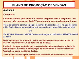 PLANO DE PROMOÇÃO DE VENDAS   TÁTICAS:  Concurso:  A mãe escolhida pelo autor da  melhor resposta para a pergunta: “Por que sua mãe merece ser linda?” poderá optar por um desses prêmios: Final de Semana com tudo pago ( incluindo transporte aéreo) no Spa Recanto – São Paulo. Data a ser escolhida entre os períodos: junho/09 a setembro/09. Ou  TV 42" New Plasma c/ 3 HDMI Conversor Integrado USB 600Hz 42PG60D LG R$ 2.198,00. Poderá participar da promoção todos os clientes que comprarem acima de R$25,00  no período de 20 de abril a 10 de maio/09. A seleção da frase será feita por uma comissão determinada pela agência de comunicação. É vedada a participação de funcionários e sócios da farmácia Araújo, bem como familiares diretos. O resultado será divulgado em todas as farmácias da rede no dia: 15/05/09. 