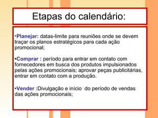 Etapas do calendário:  Planejar:   datas-limite para reuniões onde se devem traçar os planos estratégicos para cada ação promocional; • Comprar :   período para entrar em contato com fornecedores em busca dos produtos impulsionados pelas ações promocionais; aprovar peças publicitárias, entrar em contato com a produção. • Vender : Divulgação e início  do período de vendas das ações promocionais; 