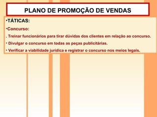 PLANO DE PROMOÇÃO DE VENDAS   TÁTICAS:  Concurso:  . Treinar funcionários para tirar dúvidas dos clientes em relação ao concurso. Divulgar o concurso em todas as peças publicitárias. Verificar a viabilidade jurídica e registrar o concurso nos meios legais. 