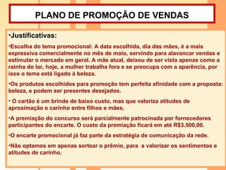 PLANO DE PROMOÇÃO DE VENDAS   Justificativas:  Escolha do tema promocional: A data escolhida, dia das mães, é a mais expressiva comercialmente no mês de maio, servindo para alavancar vendas e estimular o mercado em geral. A mãe atual, deixou de ser vista apenas como a rainha do lar, hoje, a mulher trabalha fora e se preocupa com a aparência, por isso o tema está ligado à beleza. Os produtos escolhidos para promoção tem perfeita afinidade com a proposta: beleza, e podem ser presentes desejados. O cartão é um brinde de baixo custo, mas que valoriza atitudes de aproximação e carinho entre filhos e mães.  A premiação do concurso será parcialmente patrocinada por fornecedores participantes do encarte. O custo da premiação ficará em até R$3.500,00. O encarte promocional já faz parte da estratégia de comunicação da rede. Não optamos em apenas sortear o prêmio, para  a valorizar os sentimentos e atitudes de carinho.  
