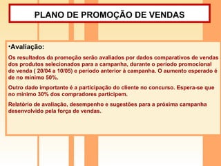PLANO DE PROMOÇÃO DE VENDAS   Avaliação: Os resultados da promoção serão avaliados por dados comparativos de vendas dos produtos selecionados para a campanha, durante o período promocional de venda ( 20/04 a 10/05) e período anterior à campanha. O aumento esperado é de no mínimo 50%. Outro dado importante é a participação do cliente no concurso. Espera-se que no mínimo 30% dos compradores participem. Relatório de avaliação, desempenho e sugestões para a próxima campanha desenvolvido pela força de vendas. 