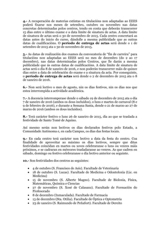 4.- A recuperación de materias extintas en titulacións non adaptadas ao EEES
poderá fixarse nos meses de setembro, outubro ou novembro nas datas
concretas determinadas polos centros, tendo en conta que deberán transcorrer
15 días entre o último exame e a data límite de sinatura de actas. A data límite
de sinatura de actas será o 30 de novembro de 2015. Cada centro concretará as
datas antes do inicio do curso, dándolle a mesma publicidade que as outras
datas de cualificacións. O período de entrega de actas será dende o 1 de
setembro de 2015 ata o 30 de novembro de 2015.
5.- As datas de realización dos exames da convocatoria de “fin de carreira” para
titulacións non adaptadas ao EEES será no mes de decembro (do 2 ao 17
decembro), nas datas determinadas polos Centros, que lle darán a mesma
publicidade que ás outras datas de cualificacións. A data límite de sinatura de
actas será o día 8 de xaneiro de 2016, e non poderán transcorrer máis de quince
días entre a data de celebración do exame e a sinatura da acta. Por conseguinte,
o período de entrega de actas será dende o 2 de decembro de 2015 ata o 8
de xaneiro de 2016.
6.- Non será lectivo o mes de agosto, nin os días festivos, nin os días nos que
estea interrompida a actividade académica.
7.- A docencia interromperase dende o sábado 19 de decembro de 2015 ata o día
7 de xaneiro de 2016 (ambos os dous incluídos), o luns e martes de carnaval (8 e
9 de febreiro de 2016), e durante a Semana Santa, dende o 21 de marzo ao 27 de
marzo de 2016 (ambos os dous incluídos).
8.- Terá carácter festivo o luns 26 de xaneiro de 2015, día ao que se traslada a
festividade de Santo Tomé de Aquino.
Así mesmo serán non lectivos os días declarados festivos polo Estado, a
Comunidade Autónoma e, en cada Campus, os días das festas locais.
9.- En cada centro terá carácter non lectivo a data da festa do centro. Coa
finalidade de aproveitar ao máximo os días lectivos, sempre que ditas
festividades coincidan en martes ou xoves celebraranse o luns ou venres máis
próximos, e se cadraran en mércores trasladaranse ao venres. As que cadren en
sábado, domingo ou festivo celebraranse o día lectivo anterior ou seguinte.
10.- Son festividades dos centros as seguintes:
• 4 de outubro (S. Francisco de Asís). Facultade de Veterinaria
• 18 de outubro (S. Lucas). Facultade de Medicina e Odontoloxía (Lic. en
Medicina)
• 15 de novembro (S. Alberte Magno). Facultade de Bioloxía, Física,
Matemáticas, Química e Ciencias
• 27 de novembro (S. Xosé de Calasanz). Facultade de Formación do
Profesorado
• 8 de decembro (Inmaculada). Facultade de Farmacia
• 13 de decembro (Sta. Otilia). Facultade de Óptica e Optometría
• 23 de xaneiro (S. Raimundo de Peñafort). Facultade de Dereito
 