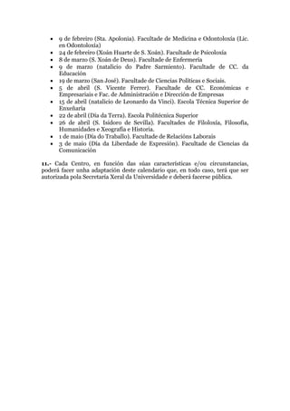 • 9 de febreiro (Sta. Apolonia). Facultade de Medicina e Odontoloxía (Lic.
en Odontoloxía)
• 24 de febreiro (Xoán Huarte de S. Xoán). Facultade de Psicoloxía
• 8 de marzo (S. Xoán de Deus). Facultade de Enfermería
• 9 de marzo (natalicio do Padre Sarmiento). Facultade de CC. da
Educación
• 19 de marzo (San José). Facultade de Ciencias Políticas e Sociais.
• 5 de abril (S. Vicente Ferrer). Facultade de CC. Económicas e
Empresariais e Fac. de Administración e Dirección de Empresas
• 15 de abril (natalicio de Leonardo da Vinci). Escola Técnica Superior de
Enxeñaría
• 22 de abril (Día da Terra). Escola Politécnica Superior
• 26 de abril (S. Isidoro de Sevilla). Facultades de Filoloxía, Filosofía,
Humanidades e Xeografía e Historia.
• 1 de maio (Día do Traballo). Facultade de Relacións Laborais
• 3 de maio (Día da Liberdade de Expresión). Facultade de Ciencias da
Comunicación
11.- Cada Centro, en función das súas características e/ou circunstancias,
poderá facer unha adaptación deste calendario que, en todo caso, terá que ser
autorizada pola Secretaría Xeral da Universidade e deberá facerse pública.
 