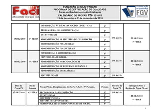 FUNDAÇÃO GETULIO VARGAS
PROGRAMA DE CERTIFICAÇÃO DE QUALIDADE
Curso de Graduação em Administração
CALENDÁRIO DE PROVAS PS– 2010/02
13 de dezembro a 17 de dezembro de 2010
15 DEZ 2010 4ª. FEIRA
INTRODUÇÃO ÀS CIÊNCIAS SOCIAIS E POLÍTICAS 1°
19h às 21h 22 DEZ 2010
4ª FEIRA
TEORIA GERAL DA ADMINISTRAÇÃO 2°
ESTATÍSTICA II 3°
ADMINISTRAÇÃO DE SISTEMAS DE INFORMAÇÃO 4°
ADMINISTRAÇÃO FINANCEIRA I 5°
ADMINISTRAÇÃO FINANCEIRA II 6°
16 DEZ 2010 5ª FEIRA
INTRODUÇÃO À ADMINISTRAÇÃO 1°
19h às 21h 22 DEZ 2010
4ª FEIRA
CONTABILIDADE GERAL 3°
ADMINISTRAÇÃO MERCADOLÓGICA I 4°
ADMINISTRAÇÃO DE RECURSOS HUMANOS I 5°
ADMINISTRAÇÃO ESTRATÉGICA 7°
MATEMÁTICA II 2° 19h às 22h
Data da
Prova PS
Dia da
Semana
Provas PS das Disciplinas dos 1º, 2°, 3°, 4º, 5º, 6º e 7° Períodos. Período
Horário da
Prova PS
Entrega da Nota e
Revisão da Prova PS em:
17 DEZ 2010 6ª. FEIRA TECNOLOGIA DA INFORMAÇÃO 1° 19h às 21h
22 DEZ 2010
4ª FEIRA
ESTATÍSTICA I 2°
MACROECONOMIA 3°
MATEMÁTICA FINANCEIRA 4°
FILOSOFIA, ÉTICA E RESPONSABILIDADE SOCIAL 5°
2
 