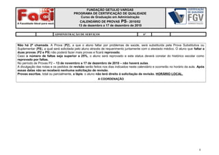 FUNDAÇÃO GETULIO VARGAS
PROGRAMA DE CERTIFICAÇÃO DE QUALIDADE
Curso de Graduação em Administração
CALENDÁRIO DE PROVAS PS– 2010/02
13 de dezembro a 17 de dezembro de 2010
ADMINISTRAÇÃO DE SERVIÇOS 6°
Não há 2ª chamada. A Prova (P2), a que o aluno faltar por problemas de saúde, será substituída pela Prova Substitutiva ou
Suplementar (PS), a qual será solicitada pelo aluno através de requerimento juntamente com o atestado médico. O aluno que faltar a
duas provas (P2 e PS) não poderá fazer mais provas e ficará reprovado.
Caso o número de faltas seja superior a 25%, o aluno será reprovado e este status deverá constar do histórico escolar como
reprovado por faltas.
No período de Provas P2 – 13 de novembro a 17 de dezembro de 2010 – não haverá aulas.
A divulgação das notas e os pedidos de revisão serão feitos nos dias indicados neste calendário e ocorrerão no horário da aula. Após
essas datas não se receberá nenhuma solicitação de revisão.
Provas escritas, total ou parcialmente, a lápis: o aluno não terá direito à solicitação de revisão. HORÁRIO LOCAL.
A COORDENAÇÃO
3
 