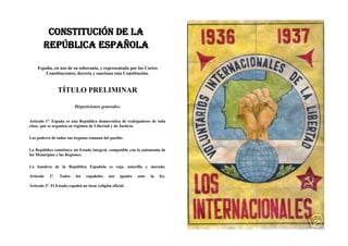 CONSTITUCIÓN DE LA
        REPÚBLICA ESPAÑOLA

    España, en uso de su soberanía, y representada por las Cortes
        Constituyentes, decreta y sanciona esta Constitución.


                  TÍTULO PRELIMINAR

                           Disposiciones generales.


Artículo 1º. España es una República democrática de trabajadores de toda
clase, que se organiza en régimen de Libertad y de Justicia.

Los poderes de todos sus órganos emanan del pueblo.

La República constituye un Estado integral, compatible con la autonomía de
los Municipios y las Regiones.

La bandera de la República Española es roja, amarilla y morada.

Artículo    2º.   Todos    los    españoles    son    iguales   ante   la   ley.

Artículo 3º. El Estado español no tiene religión oficial.
 