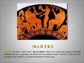 MARTES:   del latín  "martis dies" ,  día de Marte . Marte fue el dios de la guerra, llamado también Ares por los griegos. De Marte derivan palabras como "marcial", como las artes marciales. Hay también un planeta dedicado al mismo dios. M A R T E S  