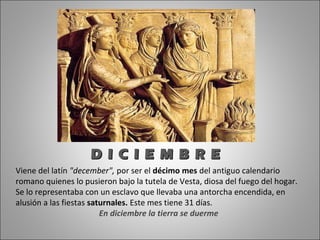 D I C I E M B R E
Viene del latín "december", por ser el décimo mes del antiguo calendario
romano quienes lo pusieron bajo la tutela de Vesta, diosa del fuego del hogar.
Se lo representaba con un esclavo que llevaba una antorcha encendida, en
alusión a las fiestas saturnales. Este mes tiene 31 días.
                         En diciembre la tierra se duerme
 