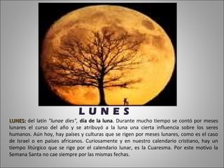 L U N E S
LUNES: del latín "lunae dies", día de la luna. Durante mucho tiempo se contó por meses
lunares el curso del año y se atribuyó a la luna una cierta influencia sobre los seres
humanos. Aún hoy, hay países y culturas que se rigen por meses lunares, como es el caso
de Israel o en países africanos. Curiosamente y en nuestro calendario cristiano, hay un
tiempo litúrgico que se rige por el calendario lunar, es la Cuaresma. Por este motivo la
Semana Santa no cae siempre por las mismas fechas.
 