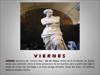 V I E R N E S
VIERNES: proviene de "veneris dies", día de Venus. Antes de la fundación de Roma,
VIERNES
Venus era venerada como la diosa protectora de los huertos, pero a partir del siglo II
antes de Cristo fue asimilada a la diosa griega Afrodita. Diosa del amor. Un planeta
tiene su nombre, Venus.
 