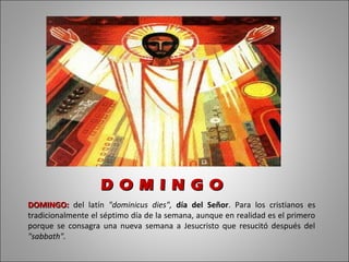 D O M I N G O
DOMINGO: del latín "dominicus dies", día del Señor. Para los cristianos es
tradicionalmente el séptimo día de la semana, aunque en realidad es el primero
porque se consagra una nueva semana a Jesucristo que resucitó después del
"sabbath".
 