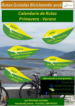 615 917 964
info@bicicleando.es
www.bicicleando.es
Rutas Guiadas Bicicleando 2016Rutas Guiadas Bicicleando 2016
Información e inscripciones:
bicicleando.es
MARZO:
Senda do Gafos
(Pontevedra)
JUNIO:
Ruta San Simón Norte
(Vilaboa)
JULIO:
Senda de Moaña
(Moaña)
MAYO:
Calendario de RutasCalendario de Rutas
PrimaveraPrimavera -- VeranoVerano
ABRIL:
Senda de Vilaboa Este
(Vilaboa)
Senda de Pontesampaio
(Vilaboa-Arcade)
15€ (bicicleta incluida)
Inscripción previa - PLAZAS LIMITADAS
facebook.com/bicicleando
 