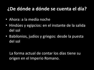 ¿De dónde a dónde se cuenta el día?Ahora: a la media nocheHindúes y egipcios: en el instante de la salida del solBabilonios, judíos y griegos: desde la puesta del sol    La forma actual de contar los días tiene su origen en el Imperio Romano.