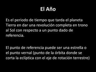 El AñoEs el periodo de tiempo que tarda el planeta Tierra en dar una revolución completa en trono al Sol con respecto a un punto dado de referencia.El punto de referencia puede ser una estrella o el punto vernal (punto de la órbita donde se corta la eclíptica con el eje de rotación terrestre)