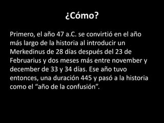 ¿Cómo?Primero, el año 47 a.C. se convirtió en el año más largo de la historia al introducir un Merkedinus de 28 días después del 23 de Februarius y dos meses más entre novembery decemberde 33 y 34 días. Ese año tuvo entonces, una duración 445 y pasó a la historia como el “año de la confusión”.