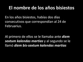 El nombre de los años bisiestosEn los años bisiestos, habías dos días consecutivos que correspondían al 24 de Februarius.Al primero de ellos se le llamaba ante diem sextumkalendasmartiasy al segundo se le llamó diem bis-sextumkalendasmartias