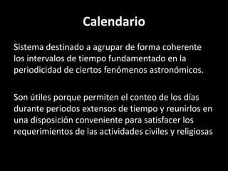 CalendarioSistema destinado a agrupar de forma coherente los intervalos de tiempo fundamentado en la periodicidad de ciertos fenómenos astronómicos.Son útiles porque permiten el conteo de los días durante periodos extensos de tiempo y reunirlos en una disposición conveniente para satisfacer los requerimientos de las actividades civiles y religiosas
