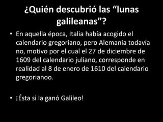 ¿Quién descubrió las “lunas galileanas”?En aquella época, Italia había acogido el calendario gregoriano, pero Alemania todavía no, motivo por el cual el 27 de diciembre de 1609 del calendario juliano, corresponde en realidad al 8 de enero de 1610 del calendario gregorianoo.¡Ésta si la ganó Galileo!