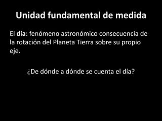 Unidad fundamental de medidaEl día: fenómeno astronómico consecuencia de la rotación del Planeta Tierra sobre su propio eje.¿De dónde a dónde se cuenta el día?