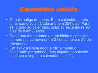 Calendário chinês   O mais antigo de todos. É um calendário tanto lunar como solar. Cada ano tem 354 dias. Para se igualar ao calendário solar acrescenta-se 90 dias de 8 em 8 anos. Cada ano tem o nome de um bicho e começa sempre na lua nova entre 21 de Janeiro e 20 de Fevereiro. Em 1912 a China adopta oficialmente o calendário gregoriano, mas alguma população continua a seguir o calendário chinês.  