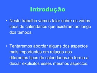 Introdução   Neste trabalho vamos falar sobre os vários tipos de calendários que existiram ao longo dos tempos. Tentaremos abordar alguns dos aspectos mais importantes em relaçao aos diferentes tipos de calendarios.de forma a deixar explicitos esses mesmos aspectos. 