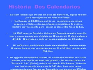 História  Dos Calendários   Existem indícios que mesmo em eras pré-históricas, alguns homens já se preocupavam em marcar o tempo.  Na Europa, há 20.000 anos atrás ,os  caçadores escavavam pequenos orifícios e riscavam traços em pedaços de ossos e madeira provavelmente para  contar os dias entre fases da Lua.       Há 5000 anos, os Sumérios tinham um Calendário muito parecido com o nosso, um ano era  dividido em 12 meses de 30 dias, o dia era dividido  12 períodos e cada um desses períodos em 30 partes.       Há 4000 anos, na Babilónia, havia um calendário com um ano de 12 meses lunares que se alternavam em 29 e 30 dias, num total de 354 dias.  Os egípcios inicialmente fizeram um calendário baseado nos ciclos lunares, mas depois notaram que quando o Sol se aproximava da "Estrela do Cão" (Sírius), estava próximo do Nilo inundar. Notaram que isso acontecia em ciclos de 365 dias. Com base nesse conhecimento eles fizeram um Calendário com um ano de 365 dias inaugurado a  4236 AC. Pensamos  que esta será  a primeira data registada na história.     