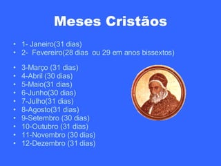 Meses Cristãos 1- Janeiro(31 dias) 2-  Fevereiro(28 dias  ou 29 em anos bissextos)  3-Março (31 dias) 4-Abril (30 dias) 5-Maio(31 dias) 6-Junho(30 dias) 7-Julho(31 dias) 8-Agosto(31 dias) 9-Setembro (30 dias) 10-Outubro (31 dias) 11-Novembro (30 dias) 12-Dezembro (31 dias) 