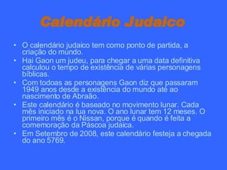 Calendário Judaico   O calendário judaico tem como ponto de partida, a criação do mundo. Hai Gaon um judeu, para chegar a uma data definitiva calculou o tempo de existência de várias personagens bíblicas. Com todoas as personagens Gaon diz que passaram 1949 anos desde a existência do mundo até ao nascimento de Abraão. Este calendário é baseado no movimento lunar. Cada mês iniciado na lua nova. O ano lunar tem 12 meses. O primeiro mês é o Nissan, porque é quando é feita a comemoração da Páscoa judaica. Em Setembro de 2008, este calendário festeja a chegada do ano 5769. 