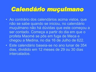 Calendário muçulmano   Ao contrário dos calendários acima vistos, que não se sabe quando se iniciou, no calendário muçulmano não há dúvidas que este começou a ser contado. Começa a partir do dia em que o profeta Maomé se pôs em fuga de Meca e chegou a Medina, no dia 16 de Julho de 622. Este calendário baseia-se no ano lunar de 354 dias, dividido em 12 meses de 29 ou 30 dias intercalados. 