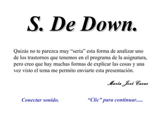 S. De Down.S. De Down.
“Clic” para continuar.....Conectar sonido.
Quizás no te parezca muy “seria” esta forma de analizar uno
de los trastornos que tenemos en el programa de la asignatura,
pero creo que hay muchas formas de explicar las cosas y una
vez visto el tema me permito enviarte esta presentación.
María José Casas
 