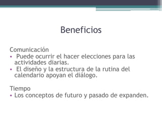 Beneficios
Comunicación
• Puede ocurrir el hacer elecciones para las
actividades diarias.
• El diseño y la estructura de la rutina del
calendario apoyan el diálogo.
Tiempo
• Los conceptos de futuro y pasado de expanden.
 