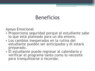 Beneficios
Apoyo Emocional
• Proporciona seguridad porque el estudiante sabe
lo que está planeado para un día entero.
• Los cambios inesperados en la rutina del
estudiante pueden ser anticipados y él estará
preparado.
• El estudiante puede regresar al calendario y
verificar el programa tanto como lo necesite
para tranquilizarse o recordar.
 