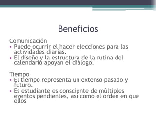 Beneficios
Comunicación
• Puede ocurrir el hacer elecciones para las
actividades diarias.
• El diseño y la estructura de la rutina del
calendario apoyan el diálogo.
Tiempo
• El tiempo representa un extenso pasado y
futuro.
• Es estudiante es consciente de múltiples
eventos pendientes, así como el orden en que
ellos
 