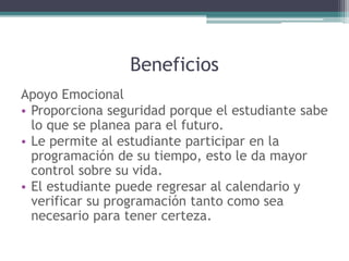 Beneficios
Apoyo Emocional
• Proporciona seguridad porque el estudiante sabe
lo que se planea para el futuro.
• Le permite al estudiante participar en la
programación de su tiempo, esto le da mayor
control sobre su vida.
• El estudiante puede regresar al calendario y
verificar su programación tanto como sea
necesario para tener certeza.
 