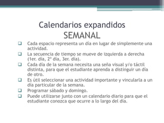 Calendarios expandidos
SEMANAL
 Cada espacio representa un día en lugar de simplemente una
actividad.
 La secuencia de tiempo se mueve de izquierda a derecha
(1er. día, 2º día, 3er. día).
 Cada día de la semana necesita una seña visual y/o táctil
distinta, para que el estudiante aprenda a distinguir un día
de otro.
 Es útil seleccionar una actividad importante y vincularla a un
día particular de la semana.
 Programar sábado y domingo.
 Puede utilizarse junto con un calendario diario para que el
estudiante conozca que ocurre a lo largo del día.
 