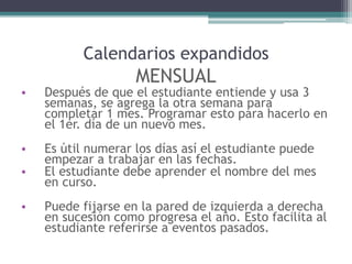 Calendarios expandidos
MENSUAL
• Después de que el estudiante entiende y usa 3
semanas, se agrega la otra semana para
completar 1 mes. Programar esto para hacerlo en
el 1er. día de un nuevo mes.
• Es útil numerar los días así el estudiante puede
empezar a trabajar en las fechas.
• El estudiante debe aprender el nombre del mes
en curso.
• Puede fijarse en la pared de izquierda a derecha
en sucesión como progresa el año. Esto facilita al
estudiante referirse a eventos pasados.
 