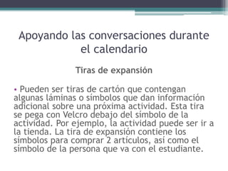 Apoyando las conversaciones durante
el calendario
Tiras de expansión
• Pueden ser tiras de cartón que contengan
algunas láminas o símbolos que dan información
adicional sobre una próxima actividad. Esta tira
se pega con Velcro debajo del símbolo de la
actividad. Por ejemplo, la actividad puede ser ir a
la tienda. La tira de expansión contiene los
símbolos para comprar 2 artículos, así como el
símbolo de la persona que va con el estudiante.
 