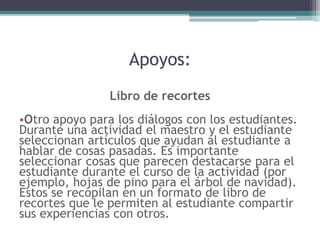 Apoyos:
Libro de recortes
•Otro apoyo para los diálogos con los estudiantes.
Durante una actividad el maestro y el estudiante
seleccionan artículos que ayudan al estudiante a
hablar de cosas pasadas. Es importante
seleccionar cosas que parecen destacarse para el
estudiante durante el curso de la actividad (por
ejemplo, hojas de pino para el árbol de navidad).
Estos se recopilan en un formato de libro de
recortes que le permiten al estudiante compartir
sus experiencias con otros.
 