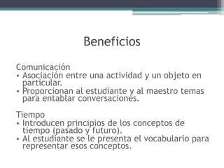 Beneficios
Comunicación
• Asociación entre una actividad y un objeto en
particular.
• Proporcionan al estudiante y al maestro temas
para entablar conversaciones.
Tiempo
• Introducen principios de los conceptos de
tiempo (pasado y futuro).
• Al estudiante se le presenta el vocabulario para
representar esos conceptos.
 