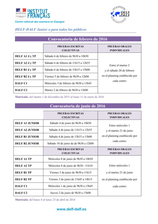 Centre national des examens en Espagne
DELF-DALF Junior o para todos los públicos
Convocatoria de febrero de 2016
PRUEBAS ESCRITAS
COLECTIVAS
PRUEBAS ORALES
INDIVIDUALES
DELF A1 J y TP Sábado 6 de febrero de 9h30 a 10h50
Entre el martes 2
y el sábado 20 de febrero
en el planning establecido por
cada centro
DELF A2 J y TP Sábado 6 de febrero de 11h15 a 12h55
DELF B1 J y TP Sábado 6 de febrero de 13h15 a 15h00
DELF B2 J y TP Viernes 5 de febrero de 9h30 a 12h00
DALF C1 Miércoles 3 de febrero de 9h30 a 13h45
DALF C2 Martes 2 de febrero de 9h30 a 13h00
Matrícula: del martes 1 de diciembre de 2015 al lunes 11 de enero de 2016
Convocatoria de junio de 2016
PRUEBAS ESCRITAS
COLECTIVAS
PRUEBAS ORALES
INDIVIDUALES
DELF A1 JUNIOR Sábado 4 de junio de 9h30 a 10h50
Entre miércoles 1
y el martes 21 de junio
en el planning establecido por
cada centro
DELF A2 JUNIOR Sábado 4 de junio de 11h15 a 12h55
DELF B1 JUNIOR Sábado 4 de junio de 13h15 a 15h00
DELF B2 JUNIOR Sábado 18 de junio de de 9h30 a 12h00
PRUEBAS ESCRITAS
COLECTIVAS
PRUEBAS ORALES
INDIVIDUALES
DELF A1 TP Miércoles 8 de junio de 9h30 a 10h50
Entre miércoles 1
y el martes 21 de junio
en el planning establecido por
cada centro
DELF A2 TP Miércoles 8 de junio de 9h30 - 11h10
DELF B1 TP Viernes 3 de junio de 9h30 a 11h15
DELF B2 TP Viernes 3 de junio de 11h45 a 14h15
DALF C1 Miércoles 1 de junio de 9h30 a 13h45
DALF C2 Jueves 2 de junio de 9h30 a 13h00
Matrícula: del lunes 4 al lunes 25 de abril de 2016
www.delf-dalf.es
 