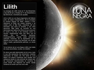 LilithLa energía de Lilith inicia el 11 de Diciembre
a las 05:30 am y finaliza el 11 de Diciembre a
las 08:30 am, momento de cautela.
Lilit (o Lilith) es una figura legendaria del folklore
judío, de origen mesopotámico. Se la considera
la primera esposa de Adán, anterior a Eva.
Abandonó el Edén por propia iniciativa y se
instaló junto al Mar Rojo, uniéndose allí con
Asmodeo, que sería su amante, y con otros
demonios. Más tarde, se convirtió en una
demonesa que rapta a los niños en sus cunas por
la noche y se une a los hombres como un
súcubo, engendrando hijos (los lilim) con el
semen que los varones derraman
involuntariamente cuando están durmiendo
(polución nocturna). Se la representa con el
aspecto de una mujer muy hermosa, con el pelo
largo y rizado, generalmente pelirroja, y a veces
alada.
Ya la historia de la Luna Negra (Lilith) nos habla
de cosas escondidas, ocultas, de rebelión.
Es obvio que está relacionada con la Luna y todo
lo que ella representa, las emociones, nuestras
reacciones, la madre, etc. Por tanto la Luna
Negra nos estaría mostrando todo aquello que
deseamos desde lo más profundo de nuestro ser,
las reacciones desmesuradas en nosotros, el
punto donde nos alejamos de mamá, donde
cortamos el cordón que nos une a ella.
 