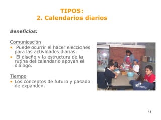 TIPOS:2. Calendarios diariosBeneficios:Comunicación Puede ocurrir el hacer elecciones para las actividades diarias. El diseño y la estructura de la rutina del calendario apoyan el diálogo.TiempoLos conceptos de futuro y pasado de expanden.11