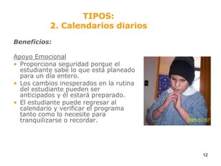 Beneficios:Apoyo EmocionalProporciona seguridad porque el estudiante sabe lo que está planeado para un día entero.Los cambios inesperados en la rutina del estudiante pueden ser anticipados y él estará preparado.El estudiante puede regresar al calendario y verificar el programa tanto como lo necesite para tranquilizarse o recordar.TIPOS:2. Calendarios diarios12