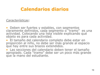 Calendarios diariosCaracterísticas:  Deben ser fuertes y estables, con segmentos claramente definidos, cada segmento o “tramo”  es una actividad. Colocando una lista visible explicando qué objeto es para cada actividad.  El tamaño del calendario completo debe estar en proporción al niño, no debe ser más grande al espacio que hay entre sus brazos extendidos.  Las secciones del calendario deben tener el tamaño apropiado. Cada “tramo” debe ser un poco más grande que la mano del estudiante.13