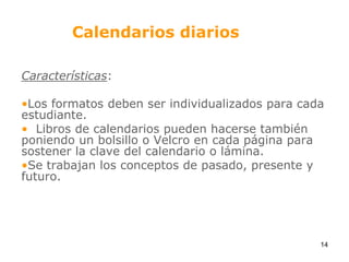 Calendarios diariosCaracterísticas:Los formatos deben ser individualizados para cada estudiante.   Libros de calendarios pueden hacerse también poniendo un bolsillo o Velcro en cada página para sostener la clave del calendario o lámina. Se trabajan los conceptos de pasado, presente y futuro.14