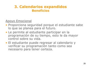 Apoyo EmocionalProporciona seguridad porque el estudiante sabe lo que se planea para el futuro.Le permite al estudiante participar en la programación de su tiempo, esto le da mayor control sobre su vida.El estudiante puede regresar al calendario y verificar su programación tanto como sea necesario para tener certeza.3. Calendarios expandidosBeneficios28