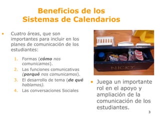 Beneficios de losSistemas de Calendarios Cuatro áreas, que son importantes para incluir en los planes de comunicación de los estudiantes:Formas (cómo nos comunicamos).Las funciones comunicativas (porqué nos comunicamos).El desarrollo de tema (de qué hablamos).Las conversaciones SocialesJuega un importante rol en el apoyo y ampliación de la comunicación de los estudiantes. 3