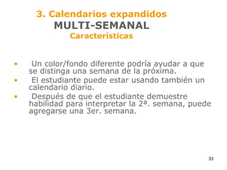 3. Calendarios expandidosMULTI-SEMANALCaracterísticasUn color/fondo diferente podría ayudar a que se distinga una semana de la próxima.El estudiante puede estar usando también un calendario diario.Después de que el estudiante demuestre habilidad para interpretar la 2ª. semana, puede agregarse una 3er. semana.33